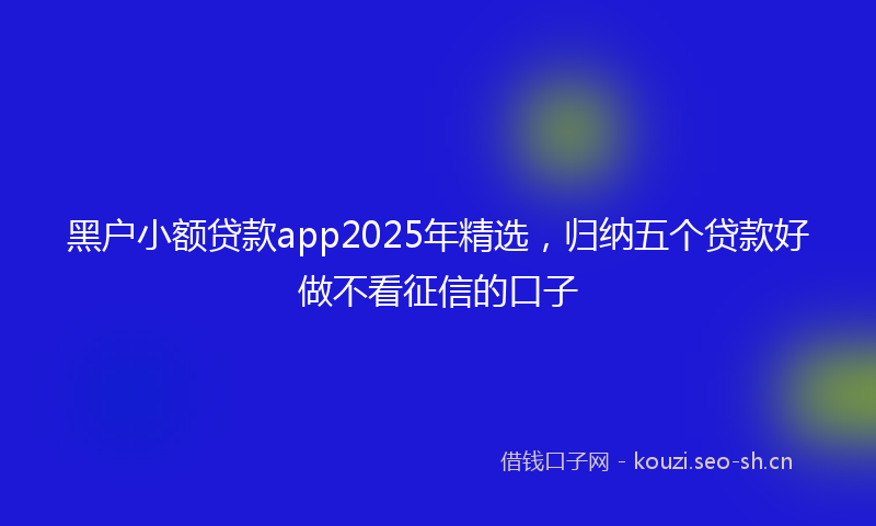 黑户小额贷款app2025年精选，归纳五个贷款好做不看征信的口子
