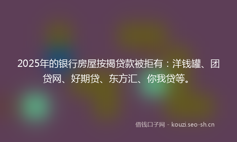 2025年的银行房屋按揭贷款被拒有：洋钱罐、团贷网、好期贷、东方汇、你我贷等。