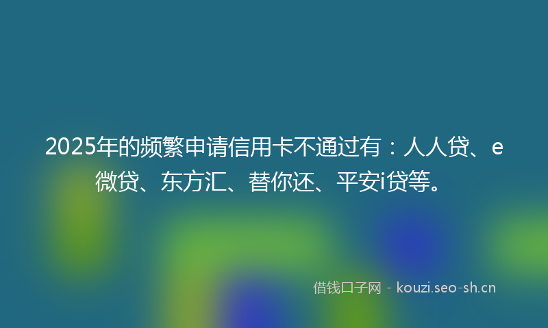 2025年的频繁申请信用卡不通过有：人人贷、e微贷、东方汇、替你还、平安i贷等。