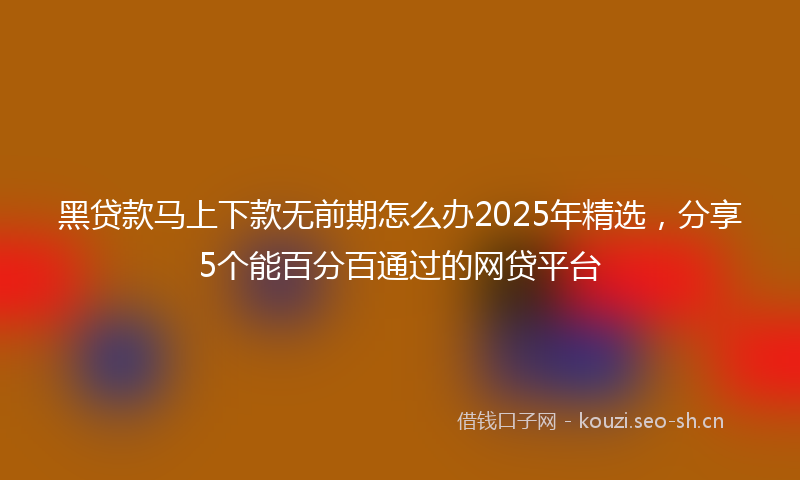 黑贷款马上下款无前期怎么办2025年精选，分享5个能百分百通过的网贷平台