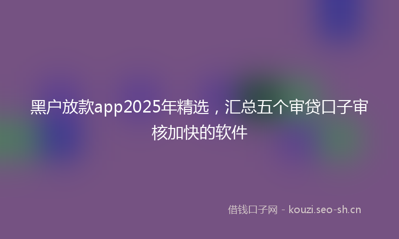 黑户放款app2025年精选，汇总五个审贷口子审核加快的软件