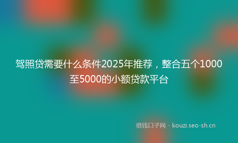 驾照贷需要什么条件2025年推荐，整合五个1000至5000的小额贷款平台
