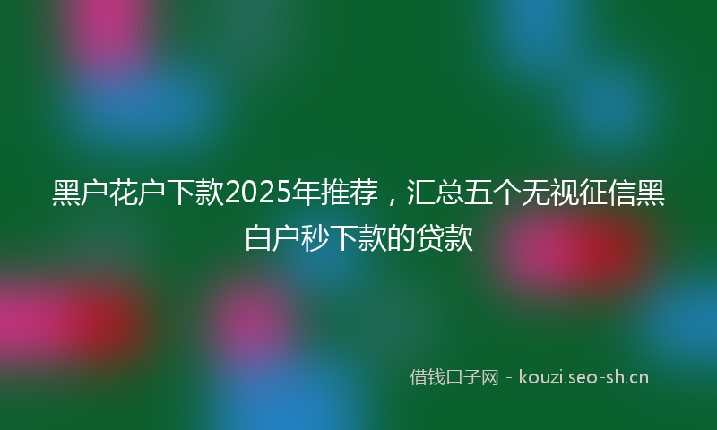 黑户花户下款2025年推荐，汇总五个无视征信黑白户秒下款的贷款