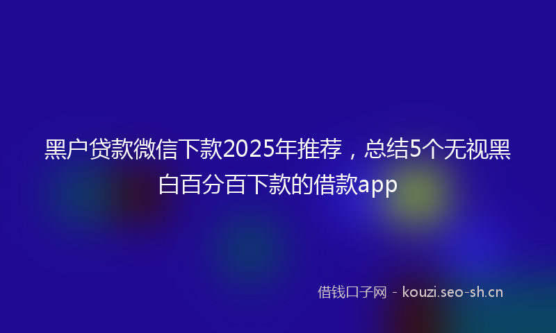 黑户贷款微信下款2025年推荐,总结5个无视黑白百分百下款的借款app