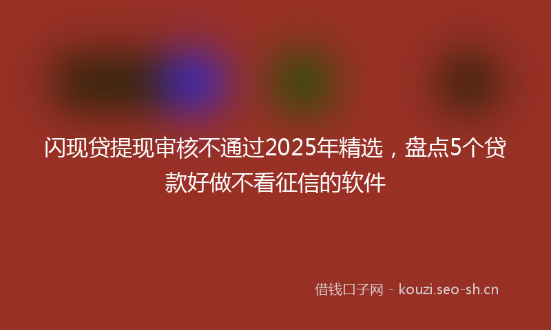 闪现贷提现审核不通过2025年精选，盘点5个贷款好做不看征信的软件