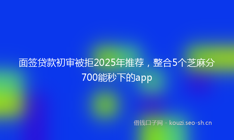 面签贷款初审被拒2025年推荐,整合5个芝麻分700能秒下的app