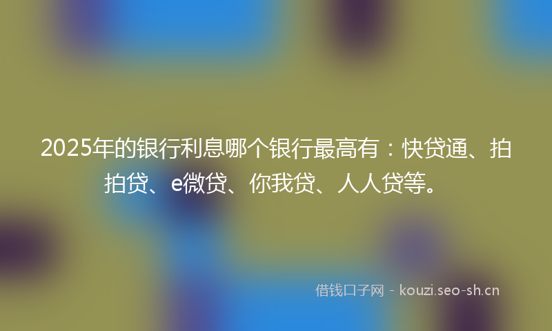 2025年的银行利息哪个银行最高有：快贷通、拍拍贷、e微贷、你我贷、人人贷等。