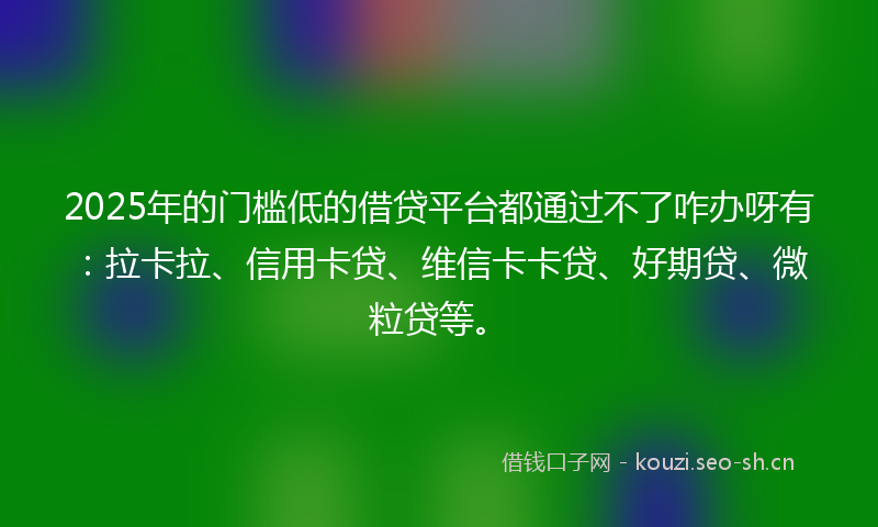 2025年的门槛低的借贷平台都通过不了咋办呀有：拉卡拉、信用卡贷、维信卡卡贷、好期贷、微粒贷等。