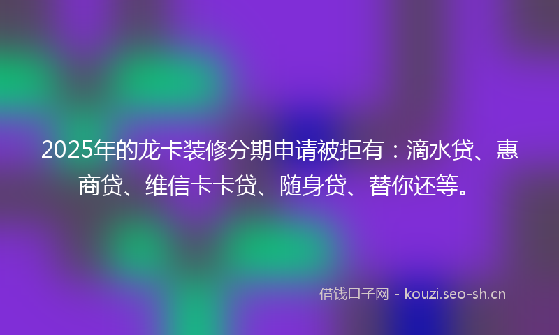 2025年的龙卡装修分期申请被拒有:滴水贷、惠商贷、维信卡卡贷、随身贷、替你还等。