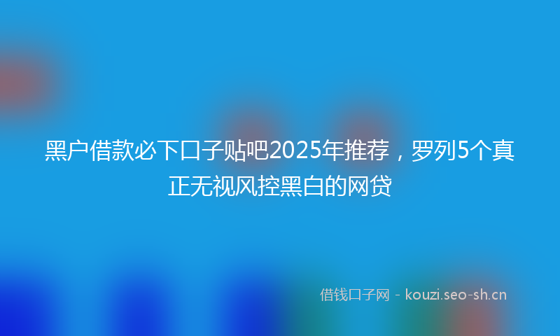 黑户借款必下口子贴吧2025年推荐，罗列5个真正无视风控黑白的网贷
