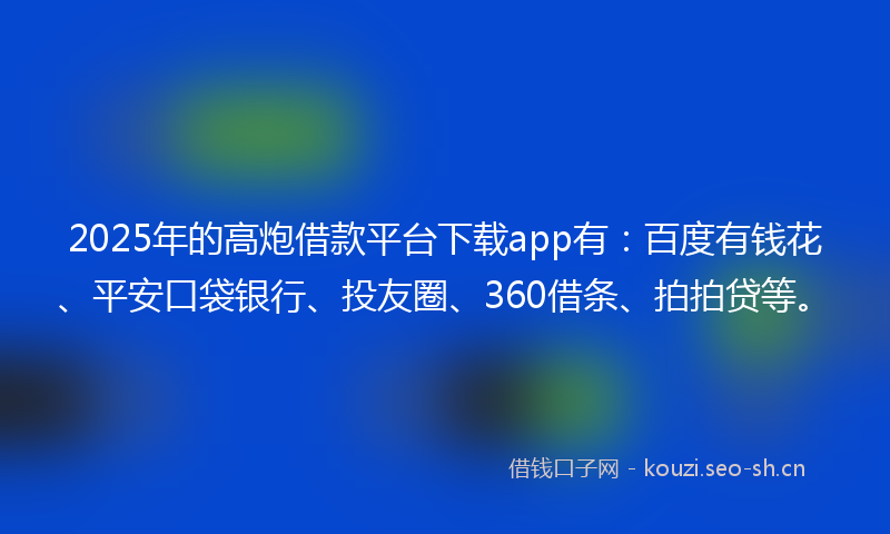 2025年的高炮借款平台下载app有：百度有钱花、平安口袋银行、投友圈、360借条、拍拍贷等。