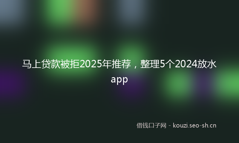 马上贷款被拒2025年推荐，整理5个2024放水app
