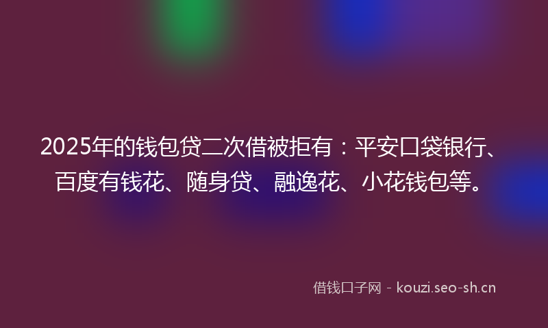 2025年的钱包贷二次借被拒有：平安口袋银行、百度有钱花、随身贷、融逸花、小花钱包等。