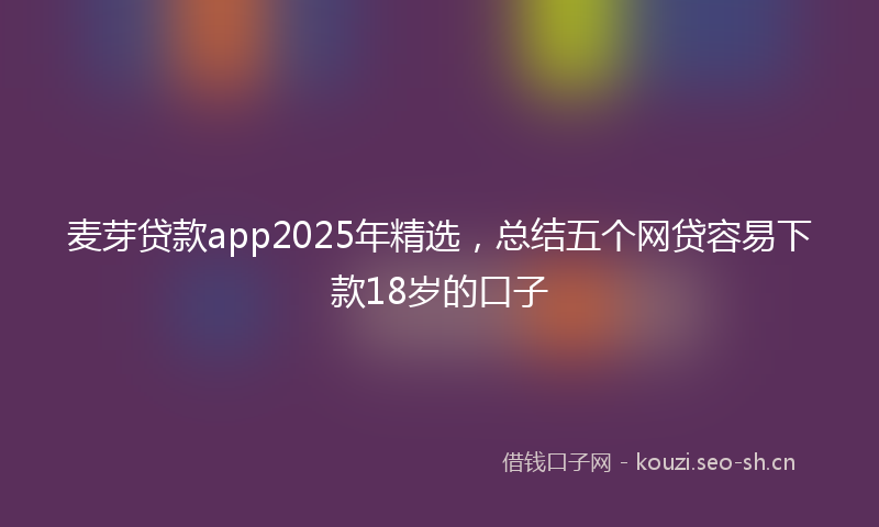 麦芽贷款app2025年精选，总结五个网贷容易下款18岁的口子