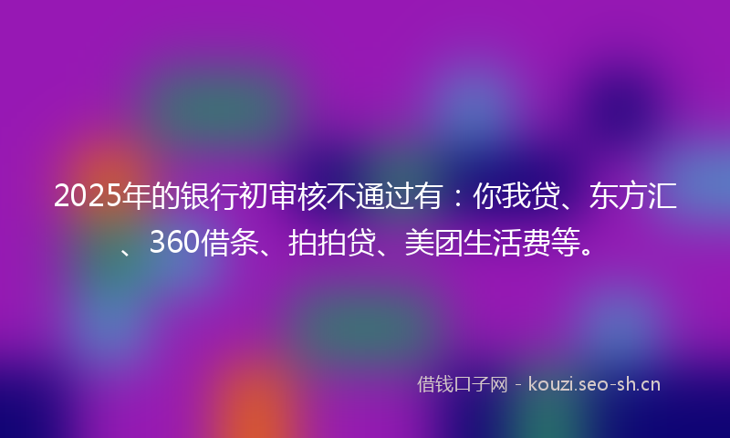 2025年的银行初审核不通过有：你我贷、东方汇、360借条、拍拍贷、美团生活费等。