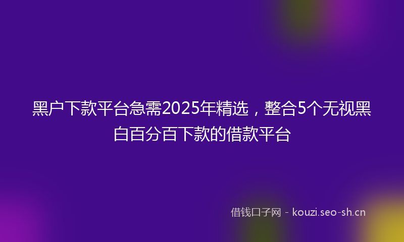黑户下款平台急需2025年精选，整合5个无视黑白百分百下款的借款平台