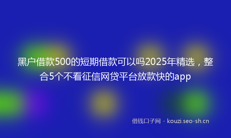 黑户借款500的短期借款可以吗2025年精选,整合5个不看征信网贷平台放款快的app