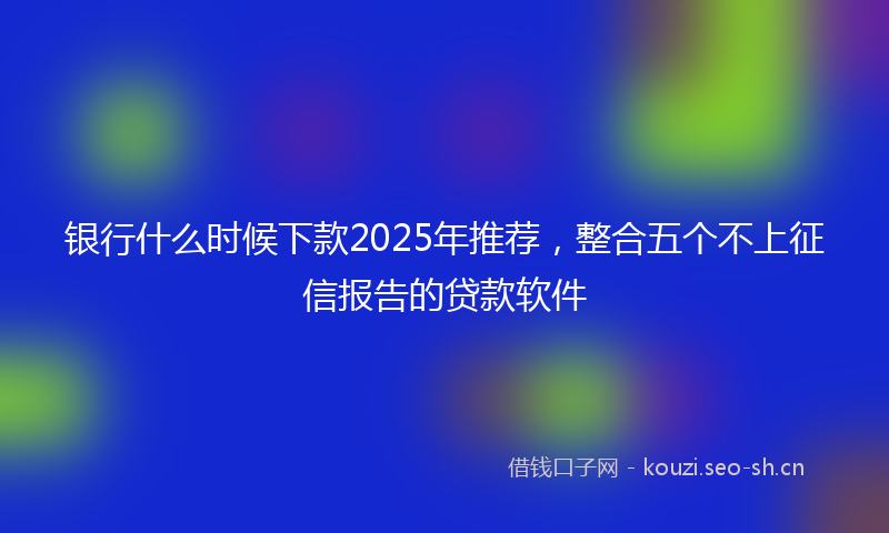 银行什么时候下款2025年推荐，整合五个不上征信报告的贷款软件