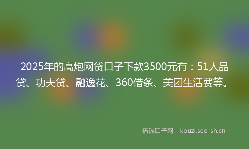 2025年的高炮网贷口子下款3500元有：51人品贷、功夫贷、融逸花、360借条、美团生活费等。