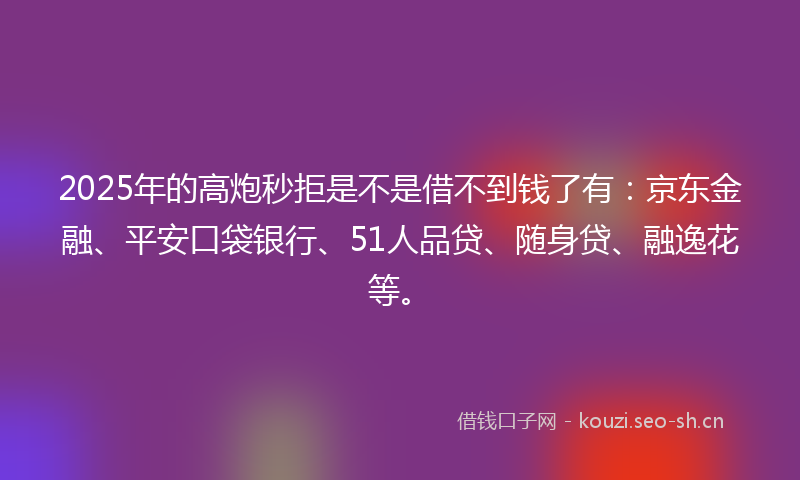 2025年的高炮秒拒是不是借不到钱了有：京东金融、平安口袋银行、51人品贷、随身贷、融逸花等。