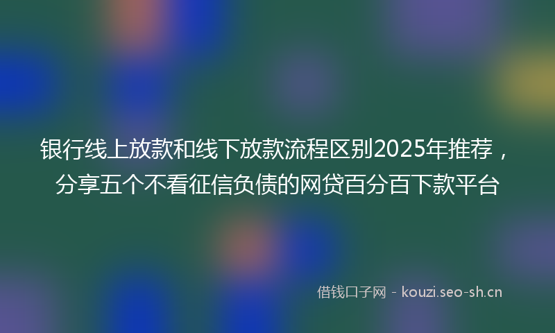 银行线上放款和线下放款流程区别2025年推荐，分享五个不看征信负债的网贷百分百下款平台