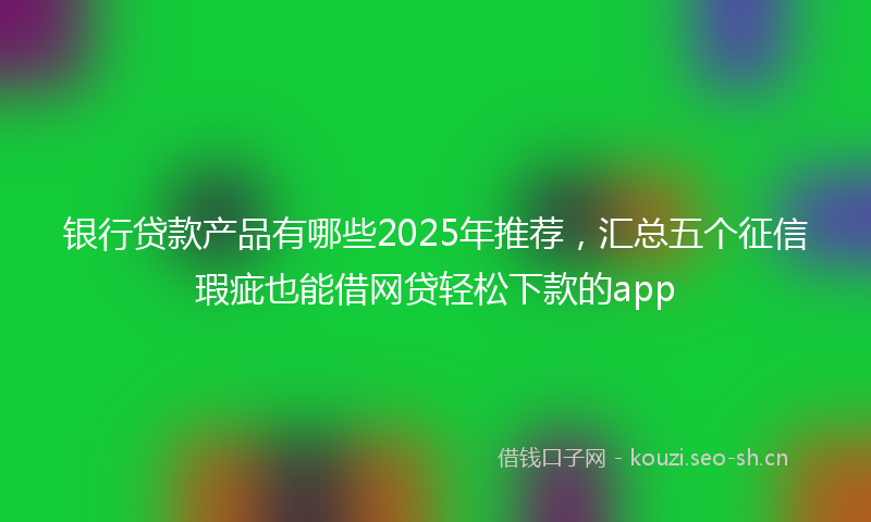 银行贷款产品有哪些2025年推荐，汇总五个征信瑕疵也能借网贷轻松下款的app