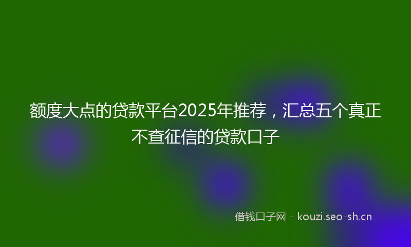 额度大点的贷款平台2025年推荐，汇总五个真正不查征信的贷款口子
