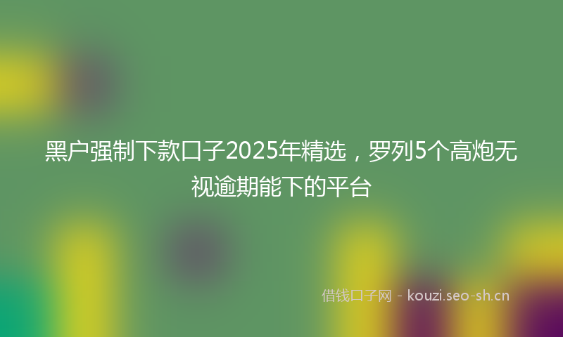 黑户强制下款口子2025年精选，罗列5个高炮无视逾期能下的平台