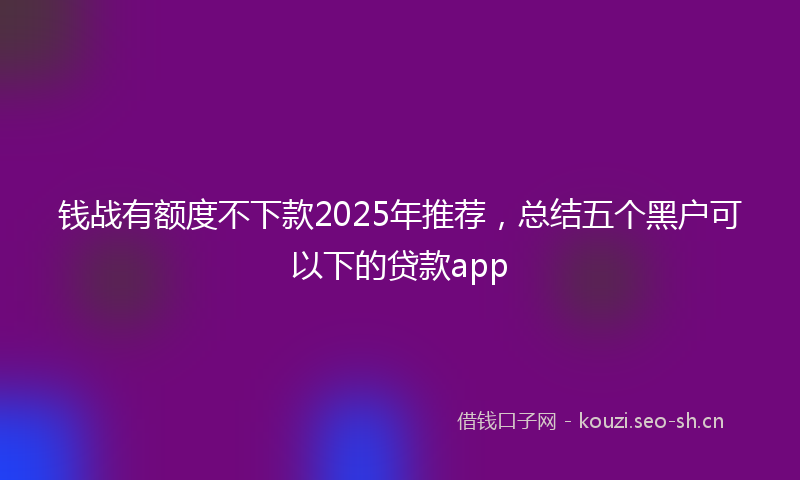 钱战有额度不下款2025年推荐，总结五个黑户可以下的贷款app