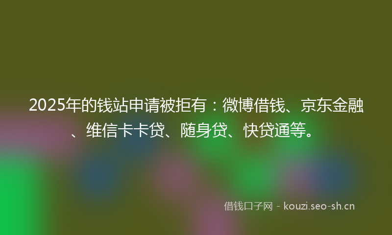2025年的钱站申请被拒有：微博借钱、京东金融、维信卡卡贷、随身贷、快贷通等。