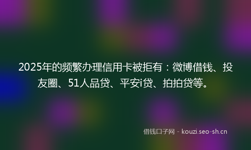 2025年的频繁办理信用卡被拒有：微博借钱、投友圈、51人品贷、平安i贷、拍拍贷等。
