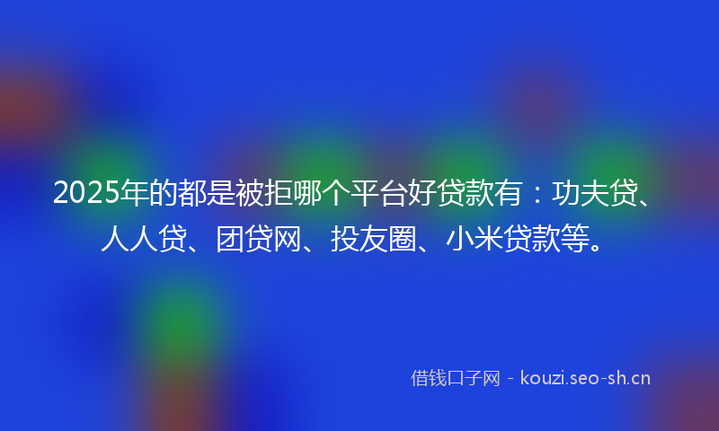 2025年的都是被拒哪个平台好贷款有：功夫贷、人人贷、团贷网、投友圈、小米贷款等。