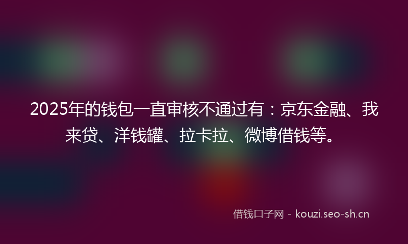 2025年的钱包一直审核不通过有：京东金融、我来贷、洋钱罐、拉卡拉、微博借钱等。