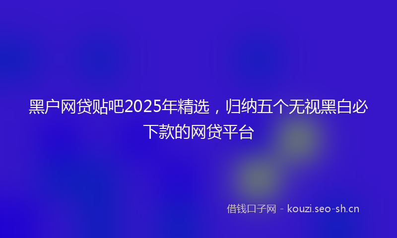 黑户网贷贴吧2025年精选，归纳五个无视黑白必下款的网贷平台