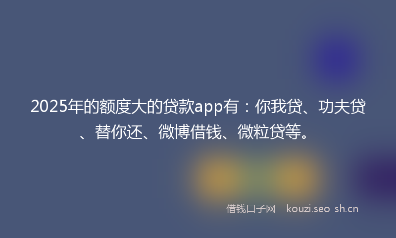2025年的额度大的贷款app有:你我贷、功夫贷、替你还、微博借钱、微粒贷等。