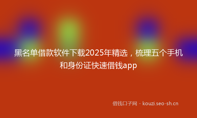黑名单借款软件下载2025年精选,梳理五个手机和身份证快速借钱app