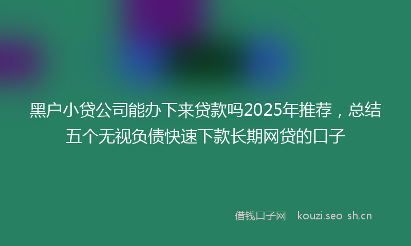 黑户小贷公司能办下来贷款吗2025年推荐,总结五个无视负债快速下款长期网贷的口子