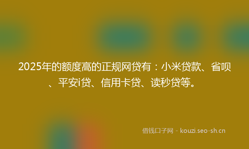2025年的额度高的正规网贷有：小米贷款、省呗、平安i贷、信用卡贷、读秒贷等。
