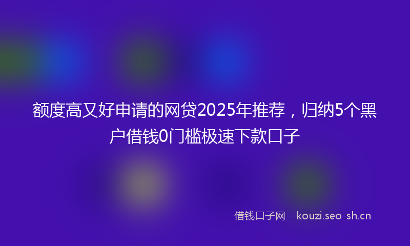 额度高又好申请的网贷2025年推荐，归纳5个黑户借钱0门槛极速下款口子