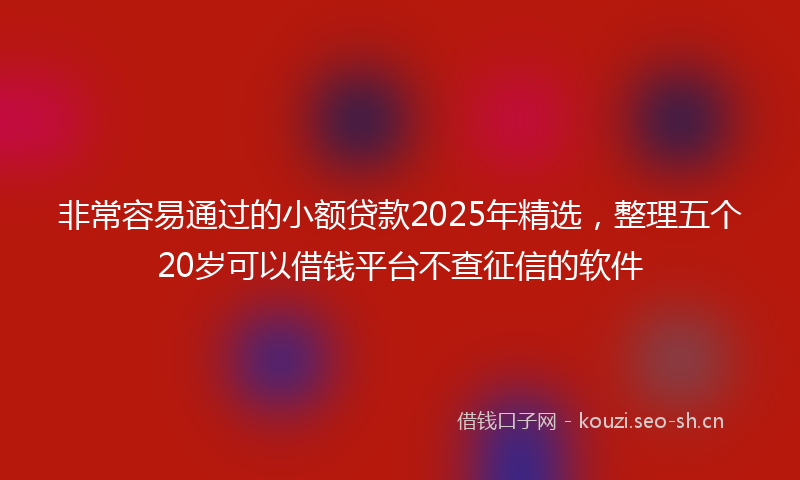 非常容易通过的小额贷款2025年精选，整理五个20岁可以借钱平台不查征信的软件