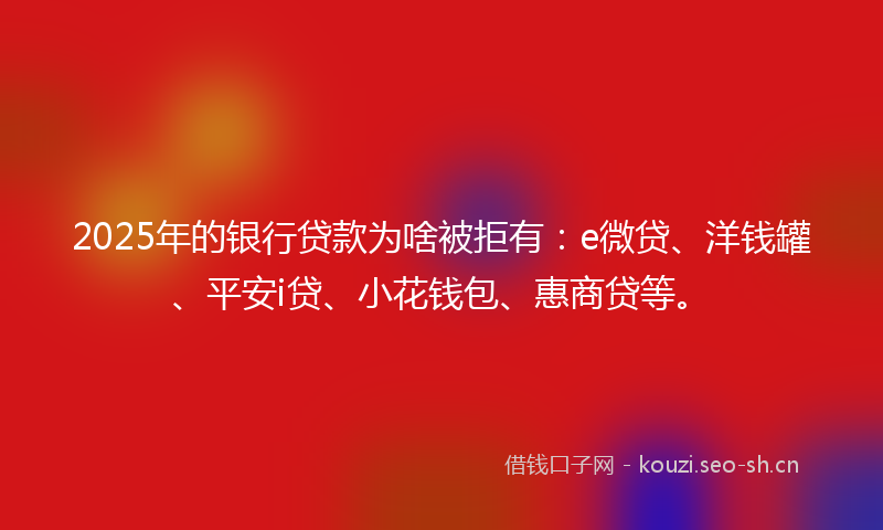 2025年的银行贷款为啥被拒有：e微贷、洋钱罐、平安i贷、小花钱包、惠商贷等。