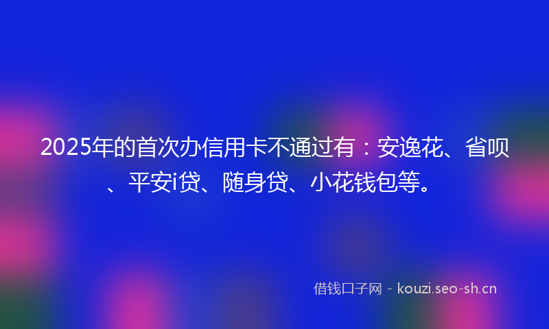 2025年的首次办信用卡不通过有：安逸花、省呗、平安i贷、随身贷、小花钱包等。
