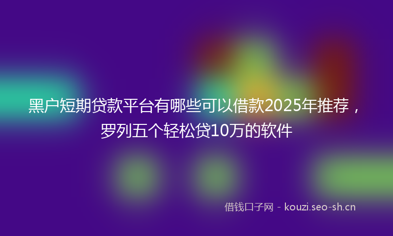 黑户短期贷款平台有哪些可以借款2025年推荐，罗列五个轻松贷10万的软件