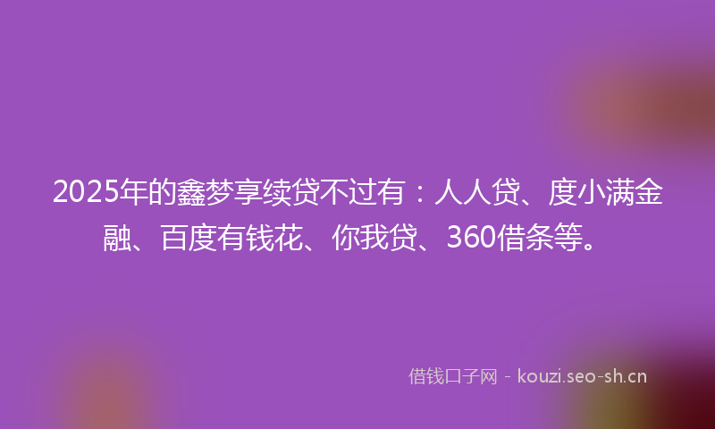 2025年的鑫梦享续贷不过有：人人贷、度小满金融、百度有钱花、你我贷、360借条等。