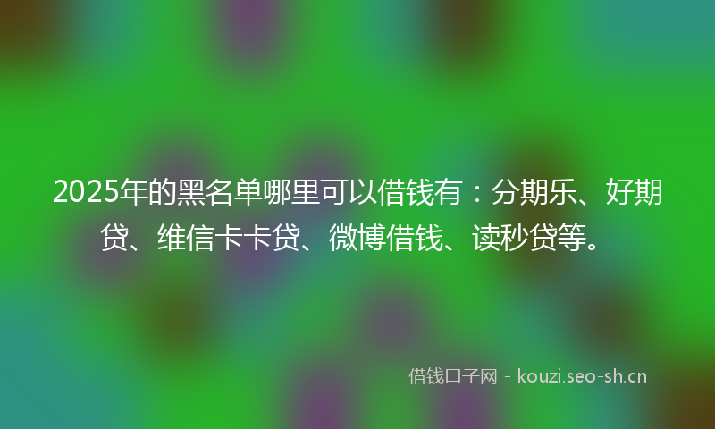 2025年的黑名单哪里可以借钱有：分期乐、好期贷、维信卡卡贷、微博借钱、读秒贷等。