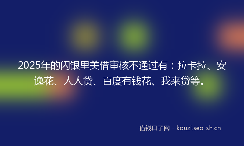 2025年的闪银里美借审核不通过有:拉卡拉、安逸花、人人贷、百度有钱花、我来贷等。