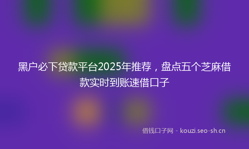 黑户必下贷款平台2025年推荐，盘点五个芝麻借款实时到账速借口子