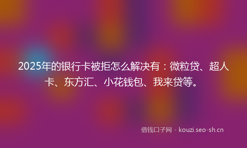 2025年的银行卡被拒怎么解决有:微粒贷、超人卡、东方汇、小花钱包、我来贷等。