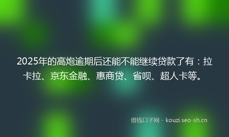 2025年的高炮逾期后还能不能继续贷款了有：拉卡拉、京东金融、惠商贷、省呗、超人卡等。