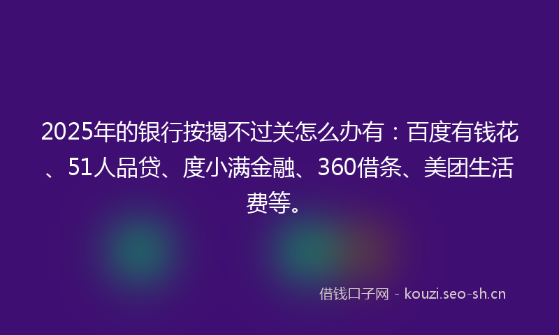 2025年的银行按揭不过关怎么办有：百度有钱花、51人品贷、度小满金融、360借条、美团生活费等。